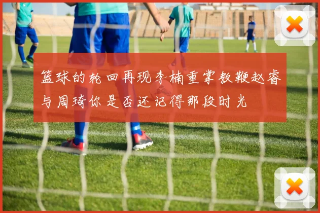 篮球的轮回再现李楠重掌教鞭赵睿与周琦你是否还记得那段时光