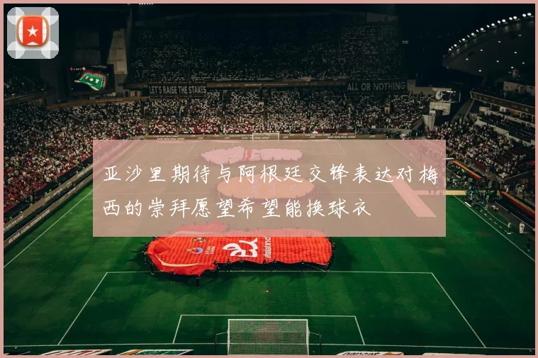亚沙里期待与阿根廷交锋表达对梅西的崇拜愿望希望能换球衣