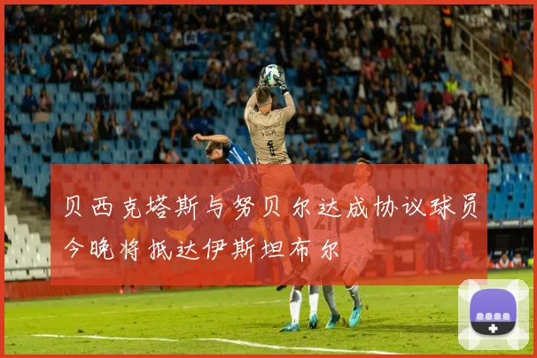 贝西克塔斯与努贝尔达成协议球员今晚将抵达伊斯坦布尔