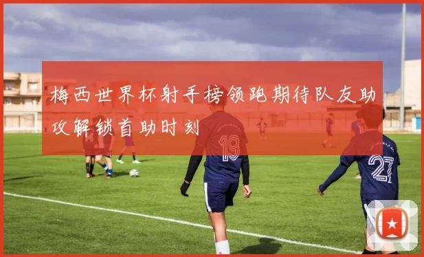 梅西世界杯射手榜领跑期待队友助攻解锁首助时刻