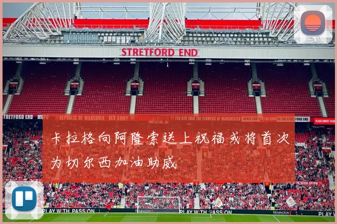 卡拉格向阿隆索送上祝福或将首次为切尔西加油助威