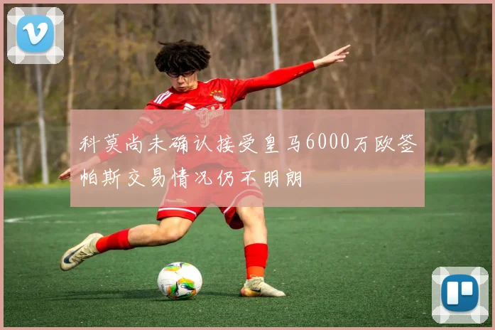 科莫尚未确认接受皇马6000万欧签帕斯交易情况仍不明朗