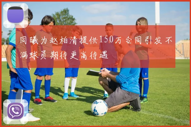 同曦为赵柏清提供150万合同引发不满球员期待更高待遇