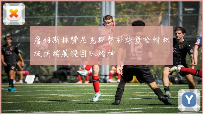 詹姆斯称赞尼克斯替补球员哈特积极拼搏展现团队精神