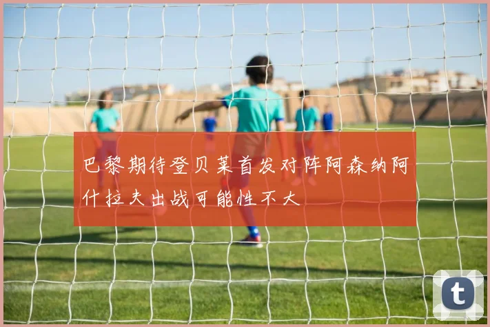 巴黎期待登贝莱首发对阵阿森纳阿什拉夫出战可能性不大