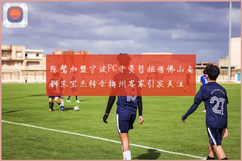 陈骜加盟宁波FC于贵哲租借佛山南狮朱宝杰转会梅州客家引发关注