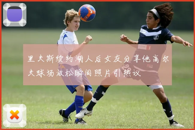 里夫斯续约湖人后女友分享他高尔夫球场放松瞬间照片引热议