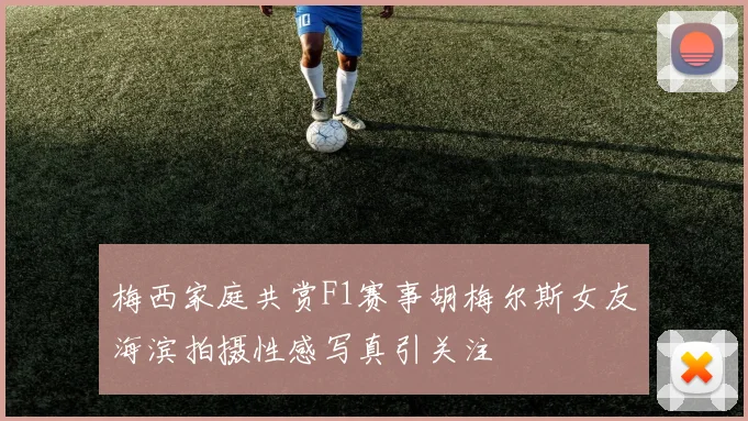 梅西家庭共赏F1赛事胡梅尔斯女友海滨拍摄性感写真引关注