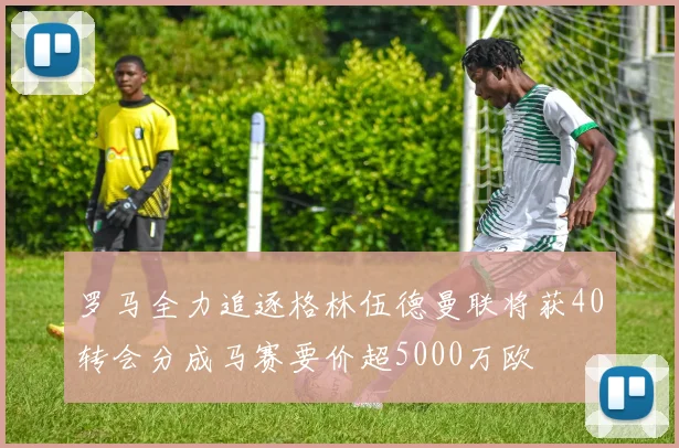 罗马全力追逐格林伍德曼联将获40转会分成马赛要价超5000万欧