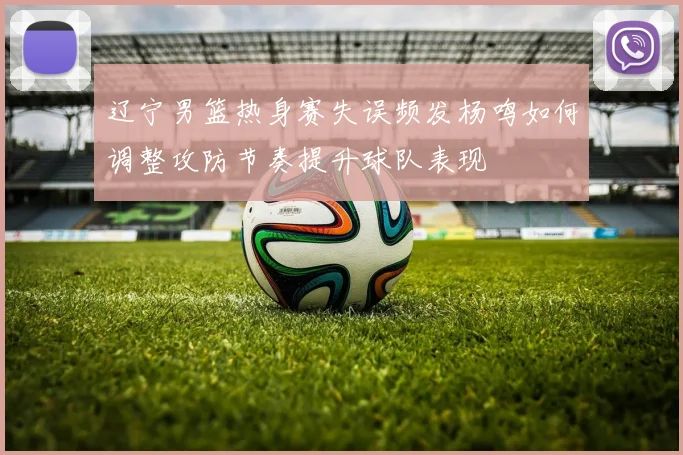 辽宁男篮热身赛失误频发杨鸣如何调整攻防节奏提升球队表现