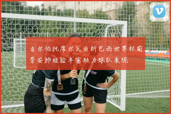吉尔伯托席尔瓦分析巴西世界杯前景安帅经验丰富助力球队表现