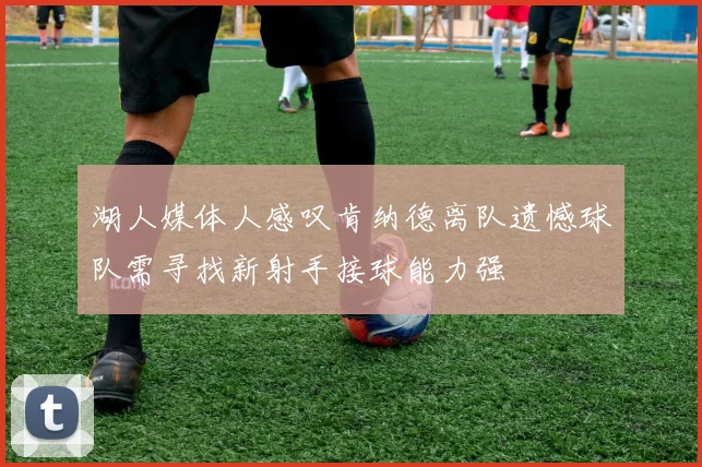 湖人媒体人感叹肯纳德离队遗憾球队需寻找新射手接球能力强