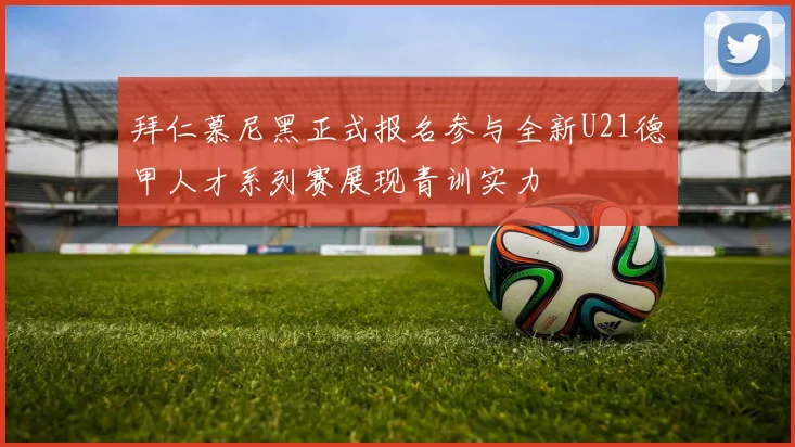 拜仁慕尼黑正式报名参与全新U21德甲人才系列赛展现青训实力