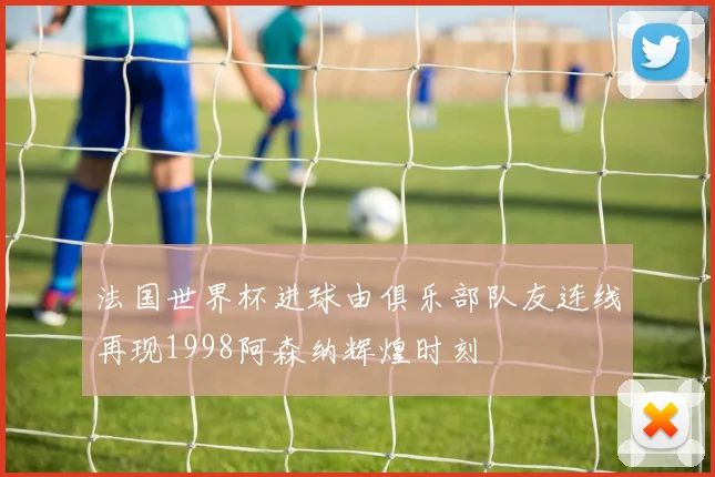 法国世界杯进球由俱乐部队友连线再现1998阿森纳辉煌时刻