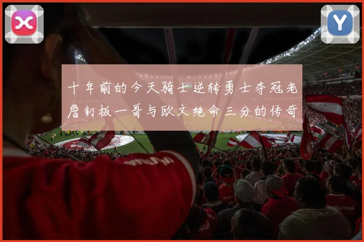 十年前的今天骑士逆转勇士夺冠老詹钉板一哥与欧文绝命三分的传奇时刻